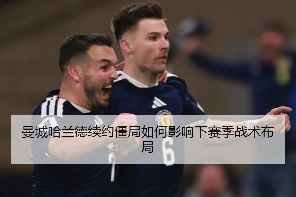 曼城哈兰德续约僵局如何影响下赛季战术布局